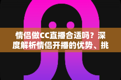 情侣做CC直播合适吗？深度解析情侣开播的优势、挑战与实用攻略