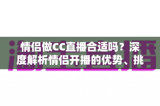 情侣做CC直播合适吗？深度解析情侣开播的优势、挑战与实用攻略