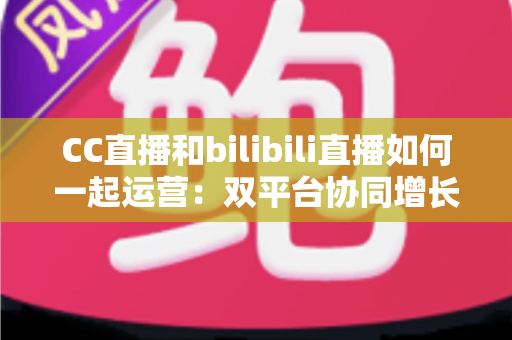 CC直播和bilibili直播如何一起运营：双平台协同增长的全攻略与实战技巧