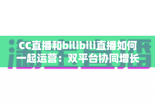 CC直播和bilibili直播如何一起运营：双平台协同增长的全攻略与实战技巧