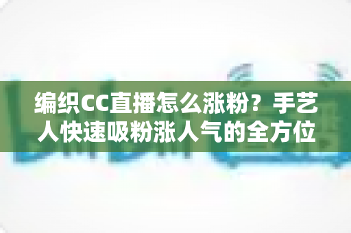 编织CC直播怎么涨粉?手艺人快速吸粉涨人气的全方位实战运营指南 编织CC直播怎么涨粉?手艺人快速吸粉涨人气的全方位实战运营指南