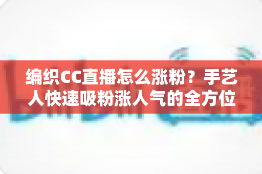 编织CC直播怎么涨粉？手艺人快速吸粉涨人气的全方位实战运营指南