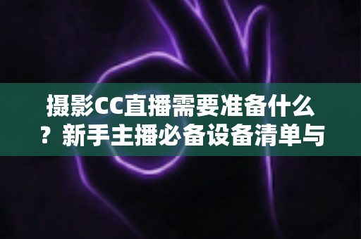 摄影CC直播需要准备什么？新手主播必备设备清单与开播全流程指南