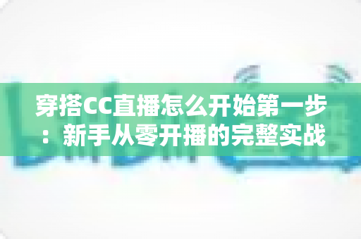 穿搭CC直播怎么开始第一步：新手从零开播的完整实战指南