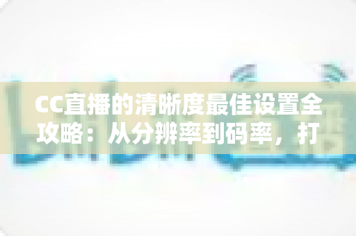 CC直播的清晰度最佳设置全攻略：从分辨率到码率，打造高清流畅直播体验