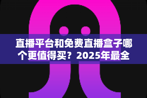 直播平台和免费直播盒子哪个更值得买？2025年最全选购对比指南，看完不再纠结