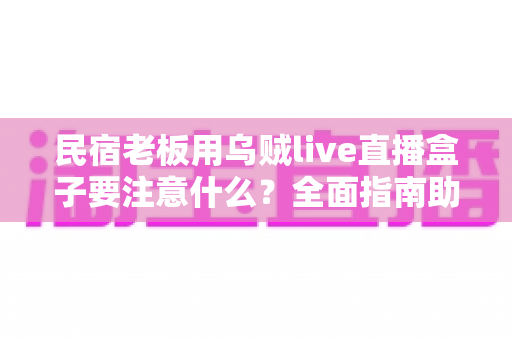 民宿老板用乌贼live直播盒子要注意什么？全面指南助你避坑提效