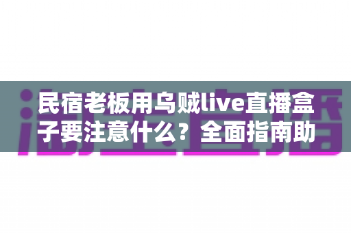 民宿老板用乌贼live直播盒子要注意什么？全面指南助你避坑提效