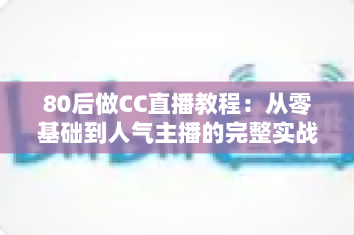 80后做CC直播教程：从零基础到人气主播的完整实战指南，助中年人抓住直播风口实现副业变现