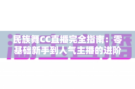 民族舞CC直播完全指南：零基础新手到人气主播的进阶秘籍与实操攻略