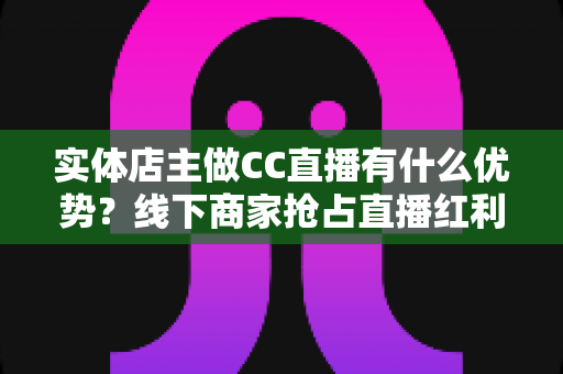 实体店主做CC直播有什么优势？线下商家抢占直播红利的多维竞争力全解析