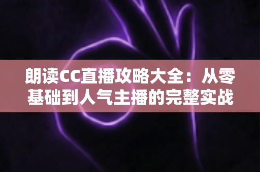 朗读CC直播攻略大全：从零基础到人气主播的完整实战指南