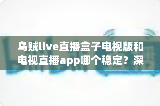 乌贼live直播盒子电视版和电视直播app哪个稳定？深度对比解析，帮你选出最流畅稳定的大屏直播方案