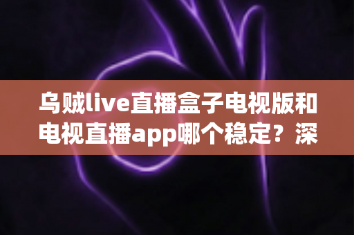 乌贼live直播盒子电视版和电视直播app哪个稳定？深度对比解析，帮你选出最流畅稳定的大屏直播方案