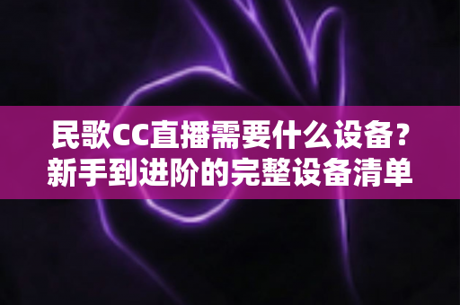 民歌CC直播需要什么设备?新手到进阶的完整设备清单与选购指南 民歌CC直播需要什么设备?新手到进阶的完整设备清单与选购指南