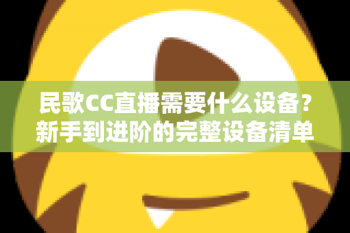 民歌CC直播需要什么设备?新手到进阶的完整设备清单与选购指南 民歌CC直播需要什么设备?新手到进阶的完整设备清单与选购指南