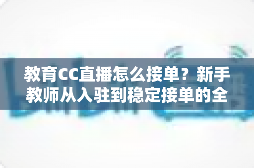 教育CC直播怎么接单？新手教师从入驻到稳定接单的全方位实战指南