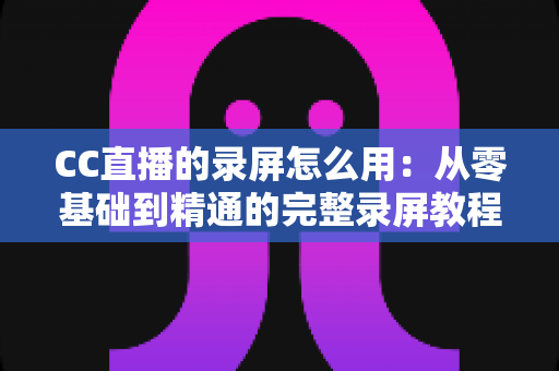 CC直播的录屏怎么用：从零基础到精通的完整录屏教程与实用技巧