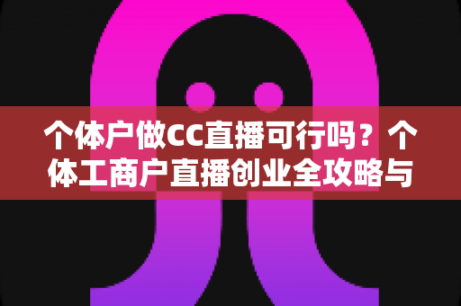 个体户做CC直播可行吗？个体工商户直播创业全攻略与避坑指南