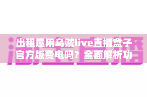 出租屋用乌贼live直播盒子官方版费电吗?全面解析功耗真相与实用省电指南 出租屋用乌贼live直播盒子官方版费电吗?全面解析功耗真相与实用省电指南