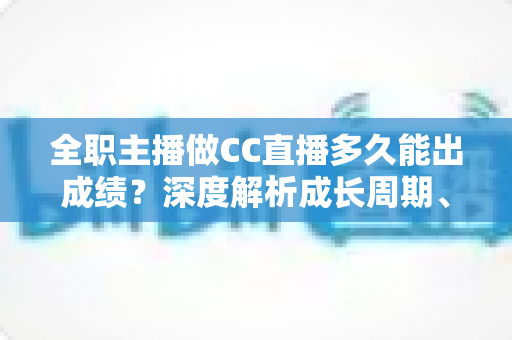 全职主播做CC直播多久能出成绩？深度解析成长周期、核心影响因素与快速起号全攻略