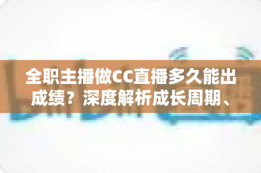 全职主播做CC直播多久能出成绩？深度解析成长周期、核心影响因素与快速起号全攻略