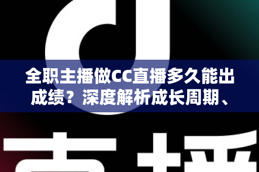 全职主播做CC直播多久能出成绩？深度解析成长周期、核心影响因素与快速起号全攻略