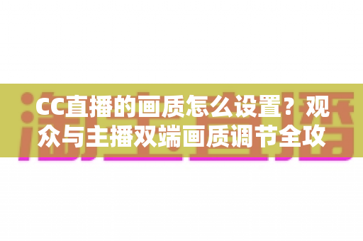 CC直播的画质怎么设置?观众与主播双端画质调节全攻略,告别模糊卡顿 CC直播的画质怎么设置?观众与主播双端画质调节全攻略,告别模糊卡顿