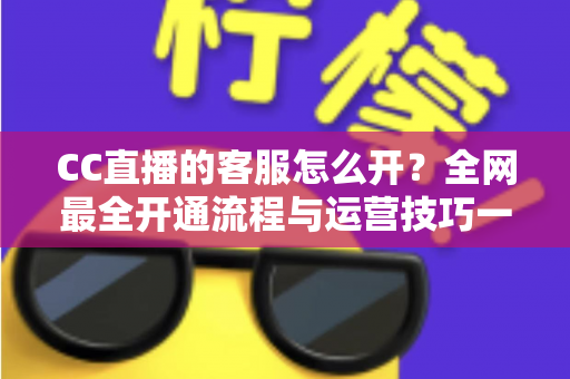 CC直播的客服怎么开?全网最全开通流程与运营技巧一站式指南 CC直播的客服怎么开?全网最全开通流程与运营技巧一站式指南
