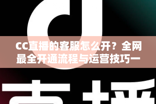 CC直播的客服怎么开?全网最全开通流程与运营技巧一站式指南 CC直播的客服怎么开?全网最全开通流程与运营技巧一站式指南