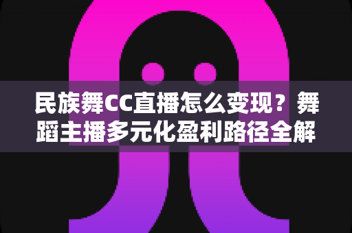 民族舞CC直播怎么变现？舞蹈主播多元化盈利路径全解析