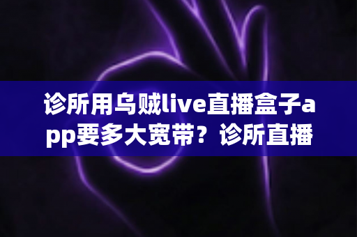 诊所用乌贼live直播盒子app要多大宽带？诊所直播带宽配置全攻略