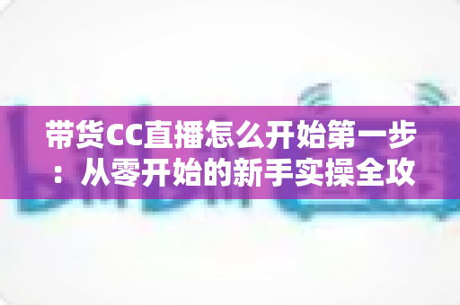 带货CC直播怎么开始第一步：从零开始的新手实操全攻略，助你快速开启直播卖货之旅