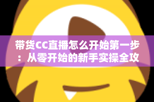 带货CC直播怎么开始第一步：从零开始的新手实操全攻略，助你快速开启直播卖货之旅