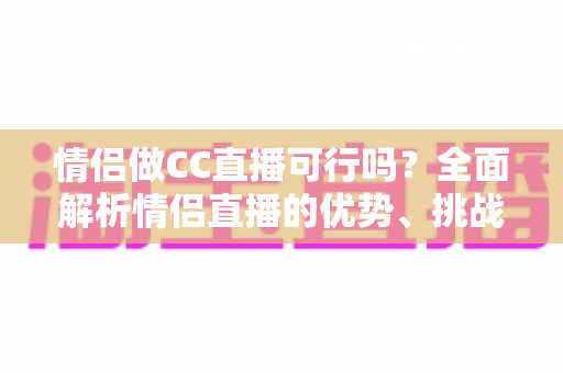 情侣做CC直播可行吗？全面解析情侣直播的优势、挑战与成功攻略