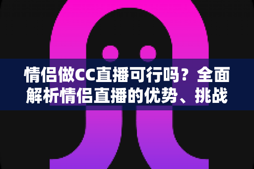 情侣做CC直播可行吗？全面解析情侣直播的优势、挑战与成功攻略