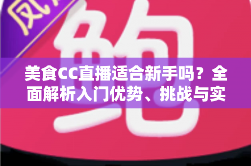 美食CC直播适合新手吗？全面解析入门优势、挑战与实战建议