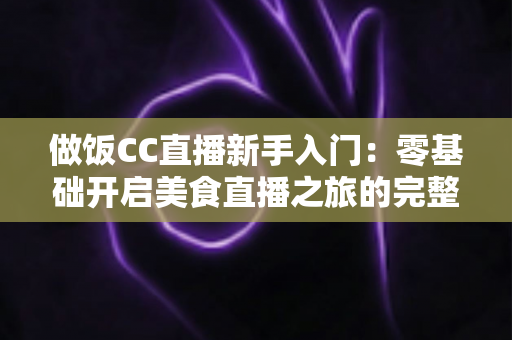 做饭CC直播新手入门:零基础开启美食直播之旅的完整指南 做饭CC直播新手入门:零基础开启美食直播之旅的完整指南