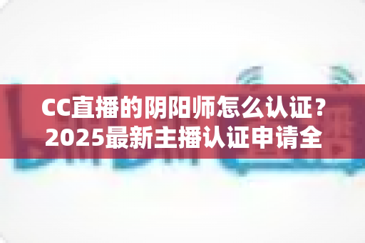 CC直播的阴阳师怎么认证？2025最新主播认证申请全流程详解与快速过审指南