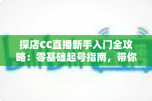探店CC直播新手入门全攻略:零基础起号指南,带你打造高人气探店直播间 探店CC直播新手入门全攻略:零基础起号指南,带你打造高人气探店直播间