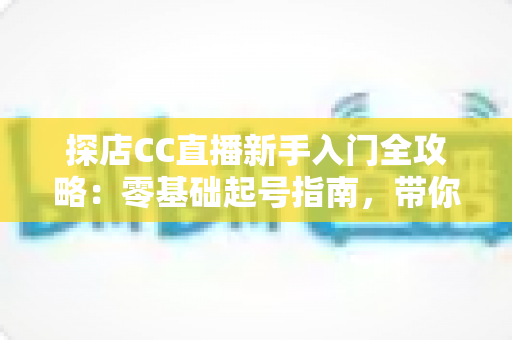 探店CC直播新手入门全攻略:零基础起号指南,带你打造高人气探店直播间 探店CC直播新手入门全攻略:零基础起号指南,带你打造高人气探店直播间