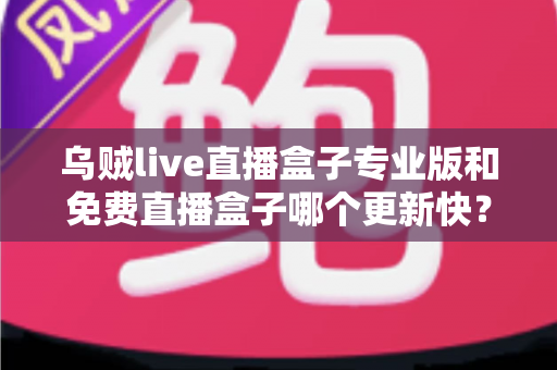 乌贼live直播盒子专业版和免费直播盒子哪个更新快？全面对比与深度解析