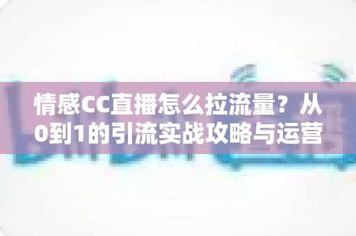 情感CC直播怎么拉流量？从0到1的引流实战攻略与运营技巧全解析