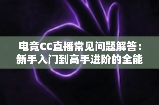 电竞CC直播常见问题解答：新手入门到高手进阶的全能指南，一篇文章解决你所有疑惑