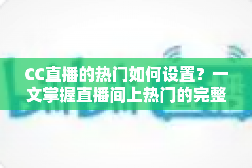 CC直播的热门如何设置？一文掌握直播间上热门的完整设置方法与运营技巧