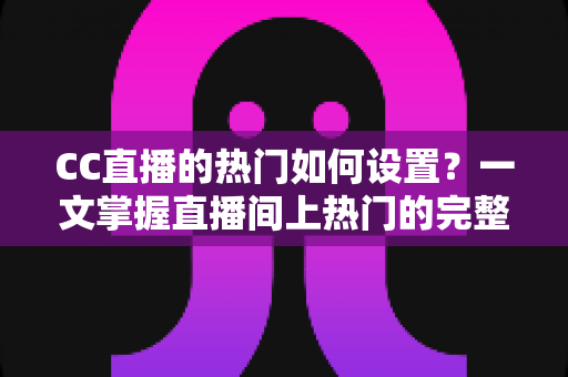 CC直播的热门如何设置？一文掌握直播间上热门的完整设置方法与运营技巧
