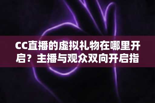 CC直播的虚拟礼物在哪里开启?主播与观众双向开启指南一学就会 CC直播的虚拟礼物在哪里开启?主播与观众双向开启指南一学就会