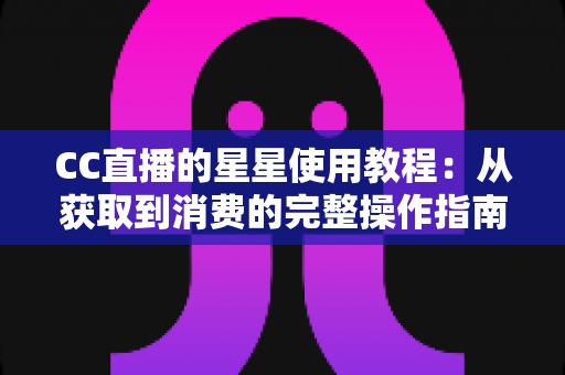 CC直播的星星使用教程：从获取到消费的完整操作指南，助你轻松玩转直播互动