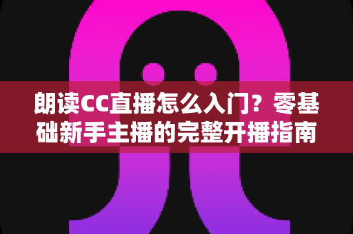 朗读CC直播怎么入门?零基础新手主播的完整开播指南 朗读CC直播怎么入门?零基础新手主播的完整开播指南