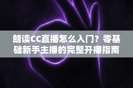 朗读CC直播怎么入门?零基础新手主播的完整开播指南 朗读CC直播怎么入门?零基础新手主播的完整开播指南